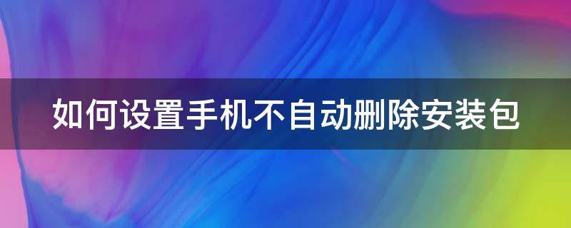 如何设置手机不自动删除安装包（如何设置手机不自动删除安装包软件）