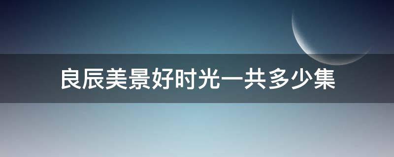 良辰美景好时光一共多少集（良辰美景好时光共多少集?）