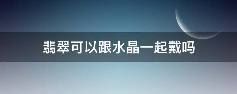 翡翠可以跟水晶一起戴吗 水晶能和翡翠手镯一块带吗