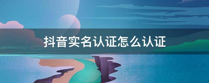 抖音实名认证怎么认证 抖音实名认证怎么认证不成功