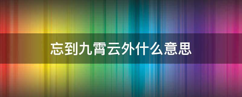 忘到九霄云外什么意思（抛到九霄云外是什么意思）