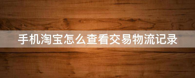手机淘宝怎么查看交易物流记录（手机淘宝怎么查看交易物流记录明细）
