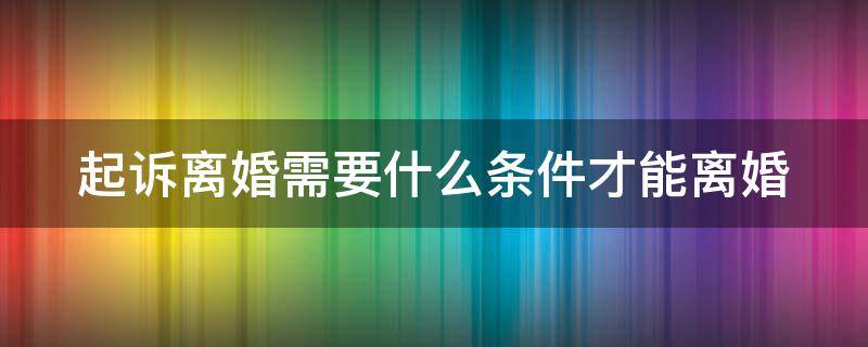 起诉离婚需要什么条件才能离婚（起诉离婚有什么条件才能离婚）