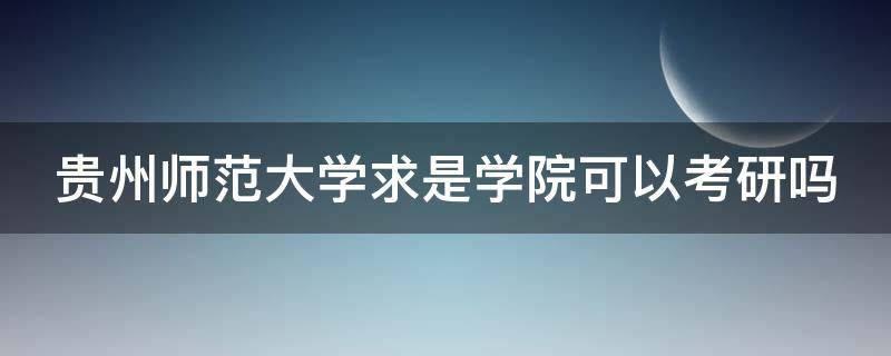 贵州师范大学求是学院可以考研吗 贵州师范大学求是学院可以考研吗知乎