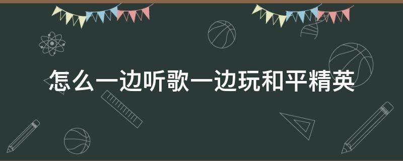 怎么一边听歌一边玩和平精英（和平精英怎么一边听歌一边玩游戏）