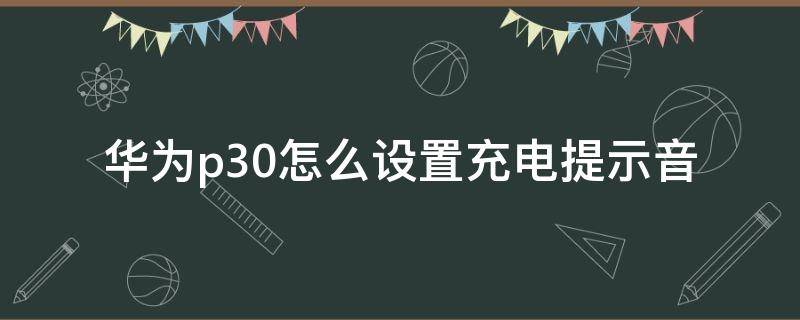 华为p30怎么设置充电提示音 华为p30怎么设置充电提示音效
