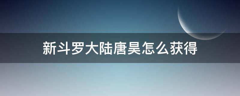 新斗罗大陆唐昊怎么获得（新斗罗大陆唐昊怎么获得碎片）