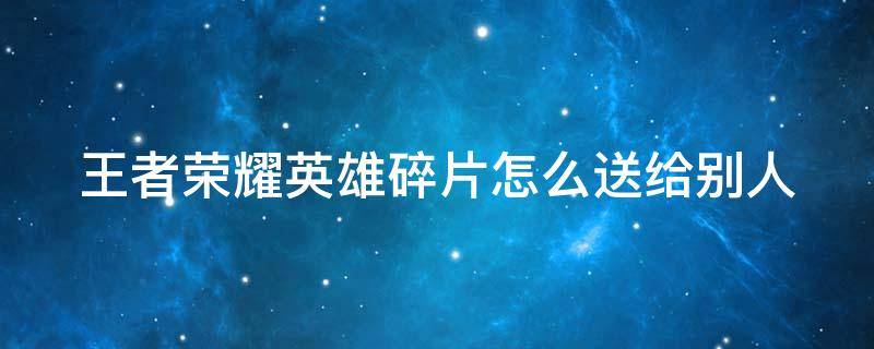 王者荣耀英雄碎片怎么送给别人（王者荣耀英雄碎片怎么送给别人使用）
