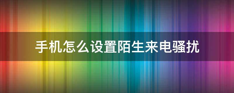 手机怎么设置陌生来电骚扰 手机来电骚扰在哪设置