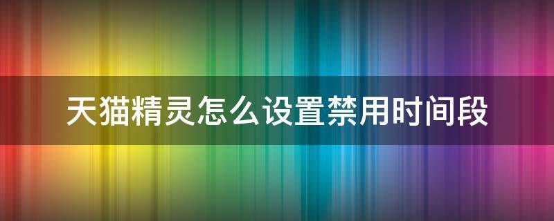 天猫精灵怎么设置禁用时间段（天猫精灵设置禁用时间为啥开始时间不得晚于结束时间）