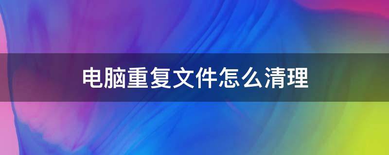 电脑重复文件怎么清理 怎么清理电脑上重复的文件