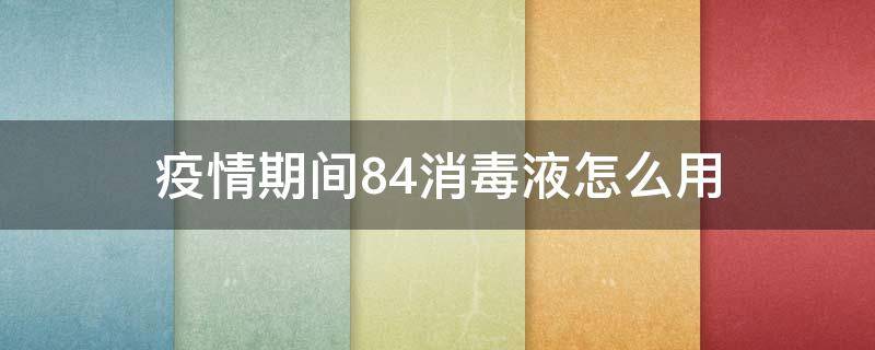 疫情期间84消毒液怎么用（疫情期间怎么使用84消毒液）