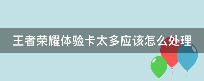 王者荣耀体验卡太多应该怎么处理（王者荣耀多的体验卡）
