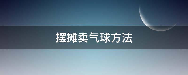 摆摊卖气球方法 摆摊卖气球赚钱吗