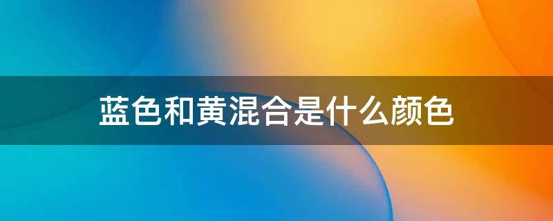 蓝色和黄混合是什么颜色 混合黄色和蓝色是什么颜色