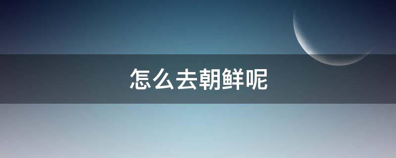 怎么去朝鲜呢（从哪里可以去朝鲜）