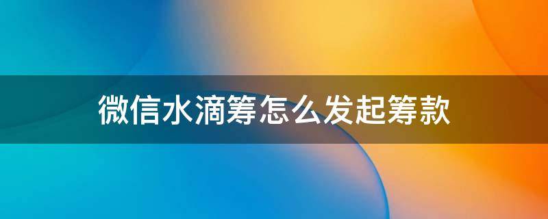 微信水滴筹怎么发起筹款 水滴筹微信转发该说什么