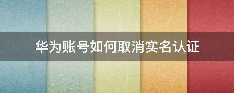 华为账号如何取消实名认证 华为帐号如何解除实名认证