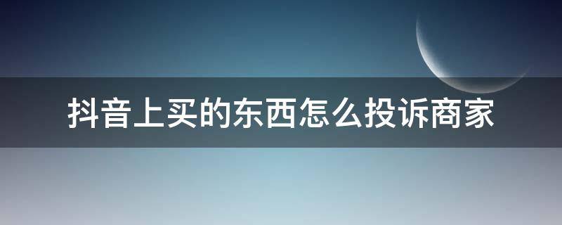 抖音上买的东西怎么投诉商家（抖音上买的东西如何投诉商家）