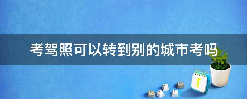 考驾照可以转到别的城市考吗（考驾照可以转到别的城市考吗多少钱）