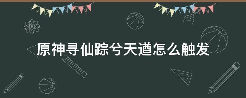 原神寻仙踪兮天遒怎么触发（原神循仙踪兮天遒任务怎么触发）