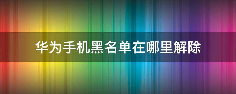 华为手机黑名单在哪里解除 如何解除华为手机的黑名单