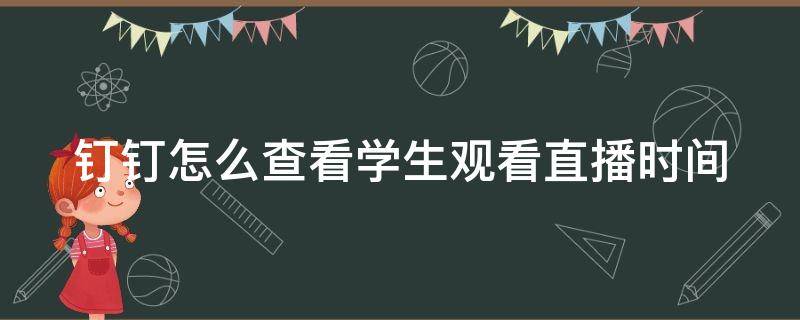 钉钉怎么查看学生观看直播时间（钉钉怎么看学生直播时长）