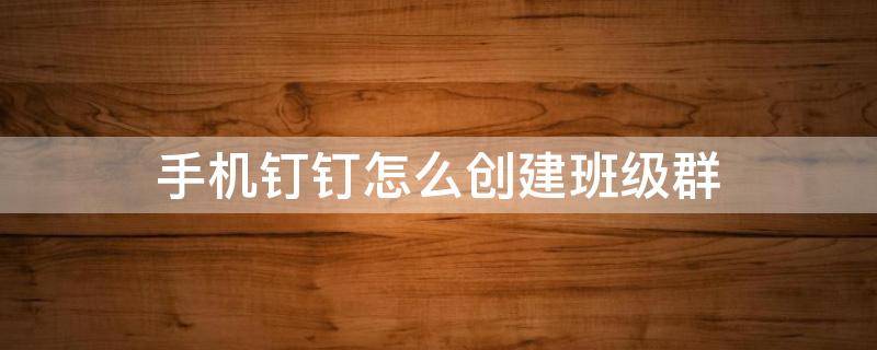 手机钉钉怎么创建班级群（手机钉钉如何建立班级群）