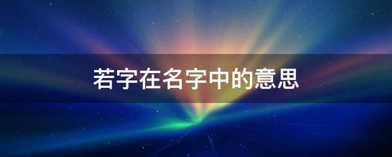 若字在名字中的意思（若字在名字中的意思若炫）