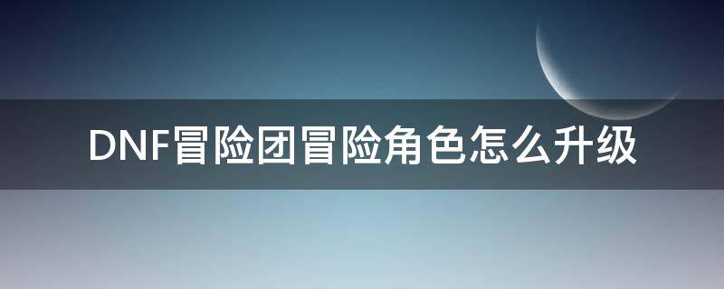 DNF冒险团冒险角色怎么升级（dnf如何快速升级冒险团等级）