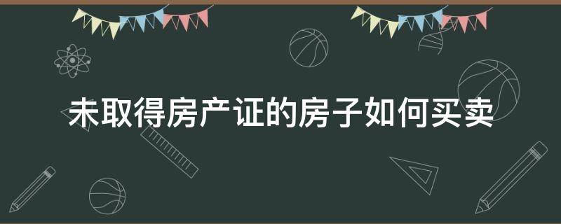 未取得房产证的房子如何买卖（房子还没得房产证如何买卖）