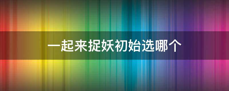 一起来捉妖初始选哪个 一起来捉妖回归选哪一只