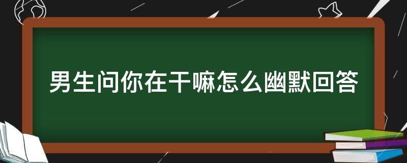 男生问你在干嘛怎么幽默回答 一个男生问你在干嘛怎么幽默回答