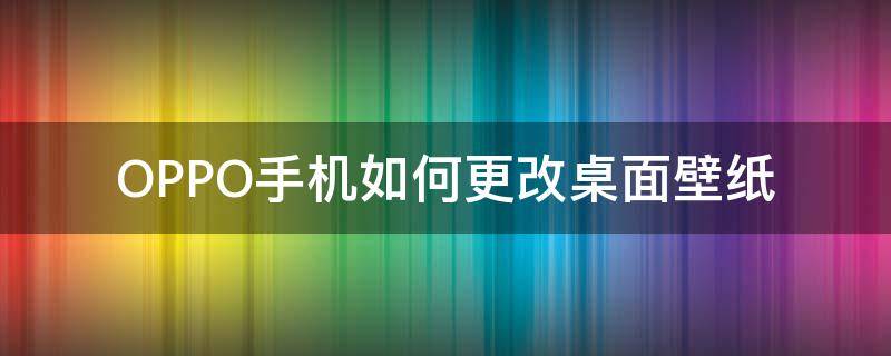 OPPO手机如何更改桌面壁纸 oppo如何更换桌面壁纸