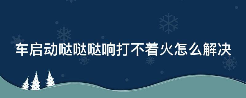 车启动哒哒哒响打不着火怎么解决（车子打火哒哒哒哒响就是不启动）