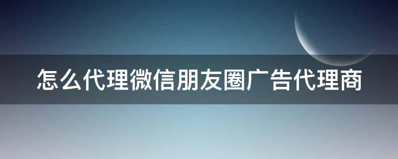 怎么代理微信朋友圈广告代理商 如何代理朋友圈广告