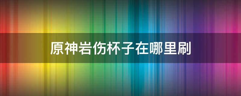 原神岩伤杯子在哪里刷（原神岩伤杯子在哪里刷容易出）