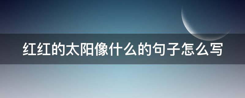 红红的太阳像什么的句子怎么写（红红的太阳像什么什么的什么）