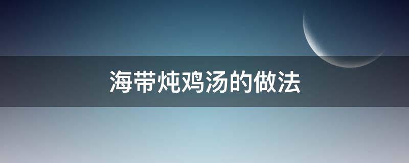 海带炖鸡汤的做法（海带炖鸡汤的做法大全家常做法）