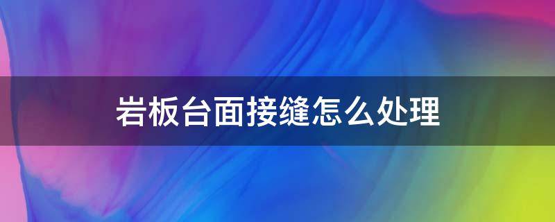 岩板台面接缝怎么处理 岩板台面拼接有缝吗