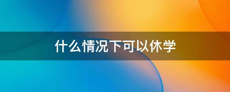 什么情况下可以休学（初中学生在什么情况下可以休学）