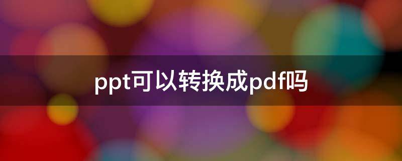 ppt可以转换成pdf吗 pdf文件可以转换成ppt吗