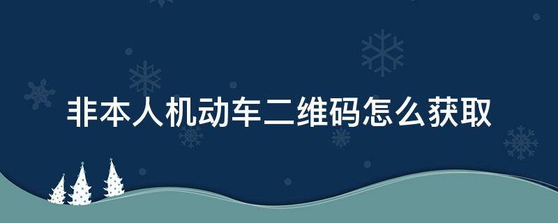 非本人机动车二维码怎么获取（如何获取非本人机动车二维码）