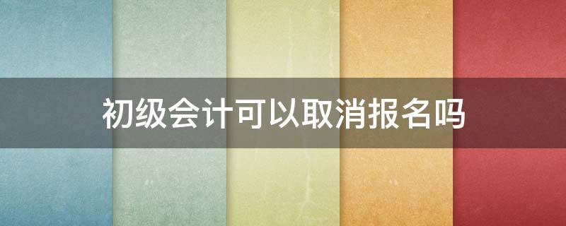 初级会计可以取消报名吗（初级会计报名之后可以取消吗）