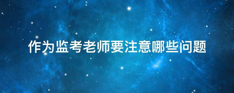 作为监考老师要注意哪些问题（老师应该怎么监考）