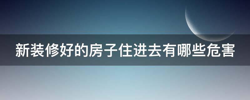 新装修好的房子住进去有哪些危害（新装修的房子住进去有什么危害）