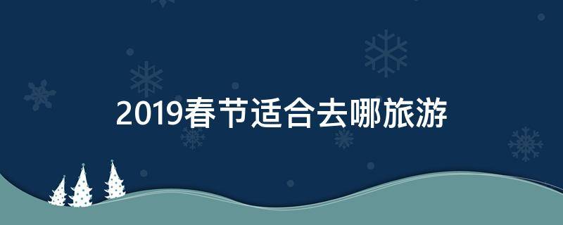 2019春节适合去哪旅游 今年春节去哪旅游最合适