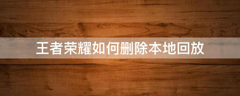 王者荣耀如何删除本地回放 怎么删除王者荣耀里面的本地回放