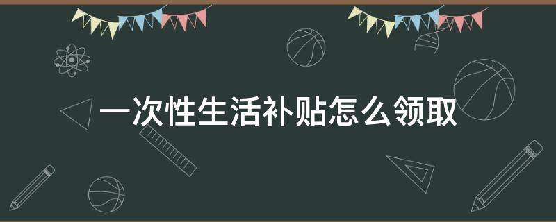 一次性生活补贴怎么领取（一次性生活补助哪里领取）