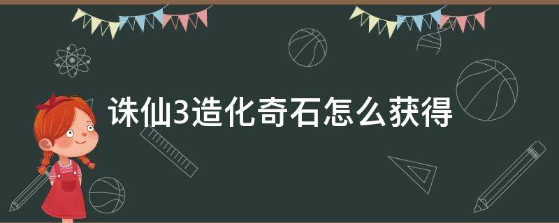 诛仙3造化奇石怎么获得（诛仙神石如何获得）